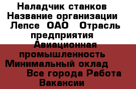 Наладчик станков › Название организации ­ Лепсе, ОАО › Отрасль предприятия ­ Авиационная промышленность › Минимальный оклад ­ 25 000 - Все города Работа » Вакансии   